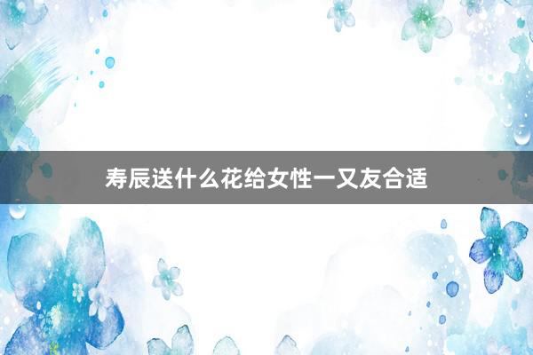 寿辰送什么花给女性一又友合适